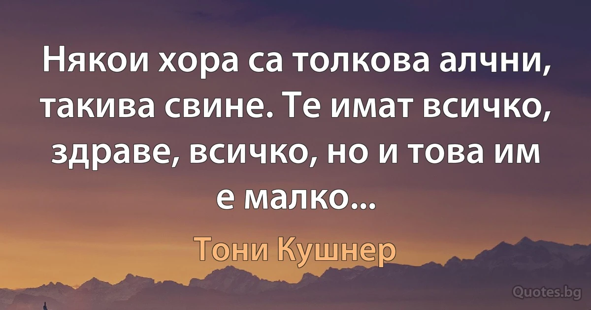 Някои хора са толкова алчни, такива свине. Те имат всичко, здраве, всичко, но и това им е малко... (Тони Кушнер)