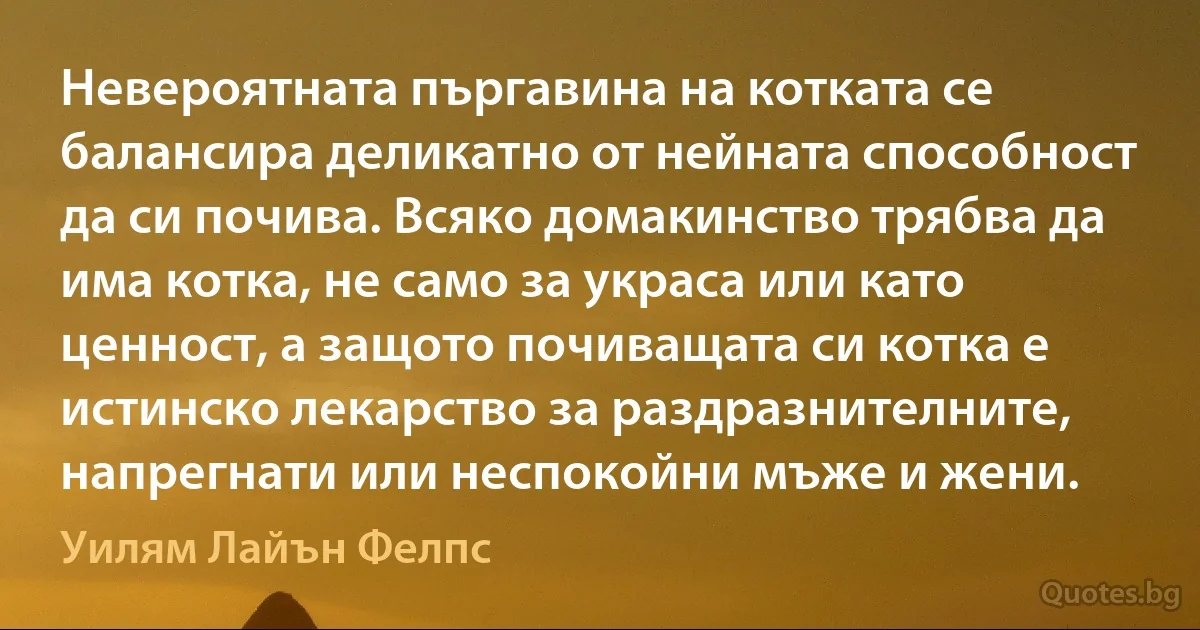 Невероятната пъргавина на котката се балансира деликатно от нейната способност да си почива. Всяко домакинство трябва да има котка, не само за украса или като ценност, а защото почиващата си котка е истинско лекарство за раздразнителните, напрегнати или неспокойни мъже и жени. (Уилям Лайън Фелпс)