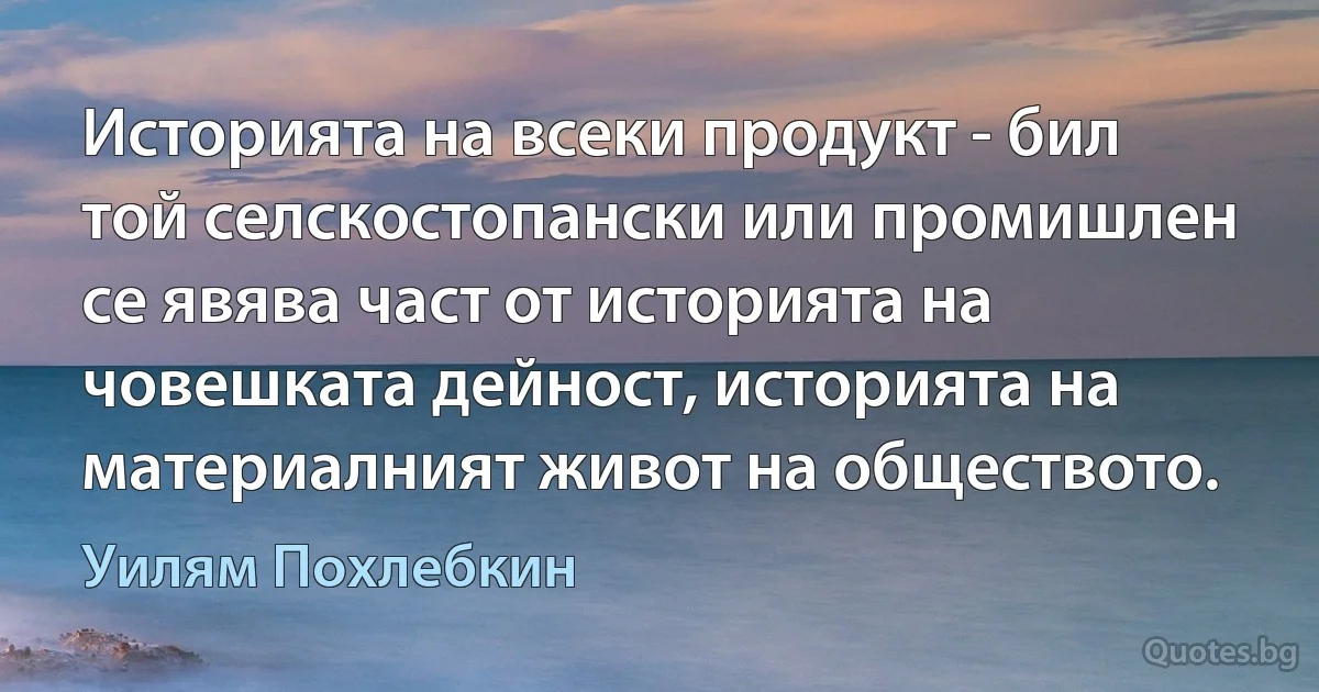 Историята на всеки продукт - бил той селскостопански или промишлен се явява част от историята на човешката дейност, историята на материалният живот на обществото. (Уилям Похлебкин)