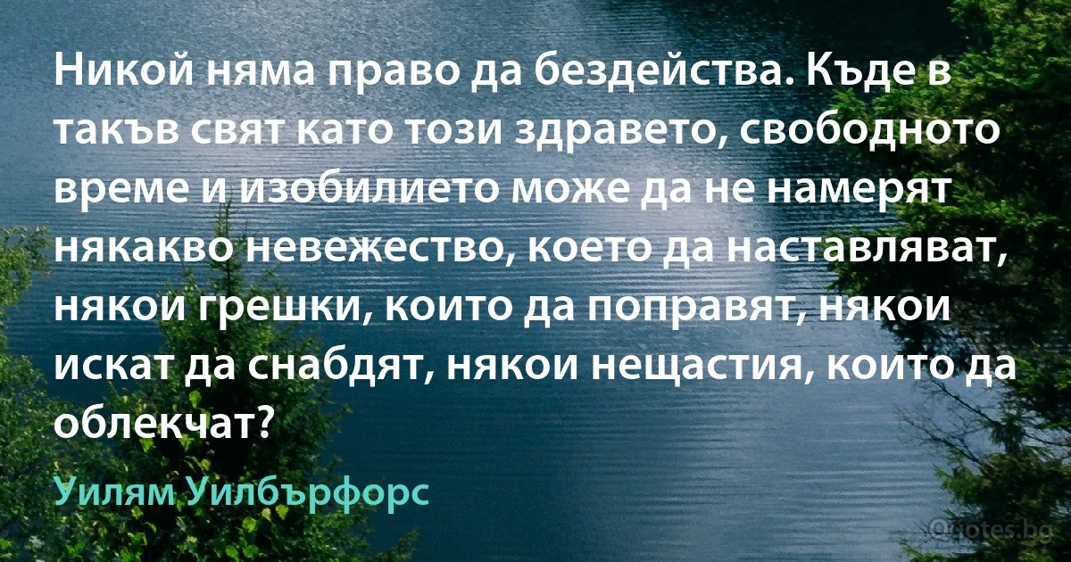 Никой няма право да бездейства. Къде в такъв свят като този здравето, свободното време и изобилието може да не намерят някакво невежество, което да наставляват, някои грешки, които да поправят, някои искат да снабдят, някои нещастия, които да облекчат? (Уилям Уилбърфорс)