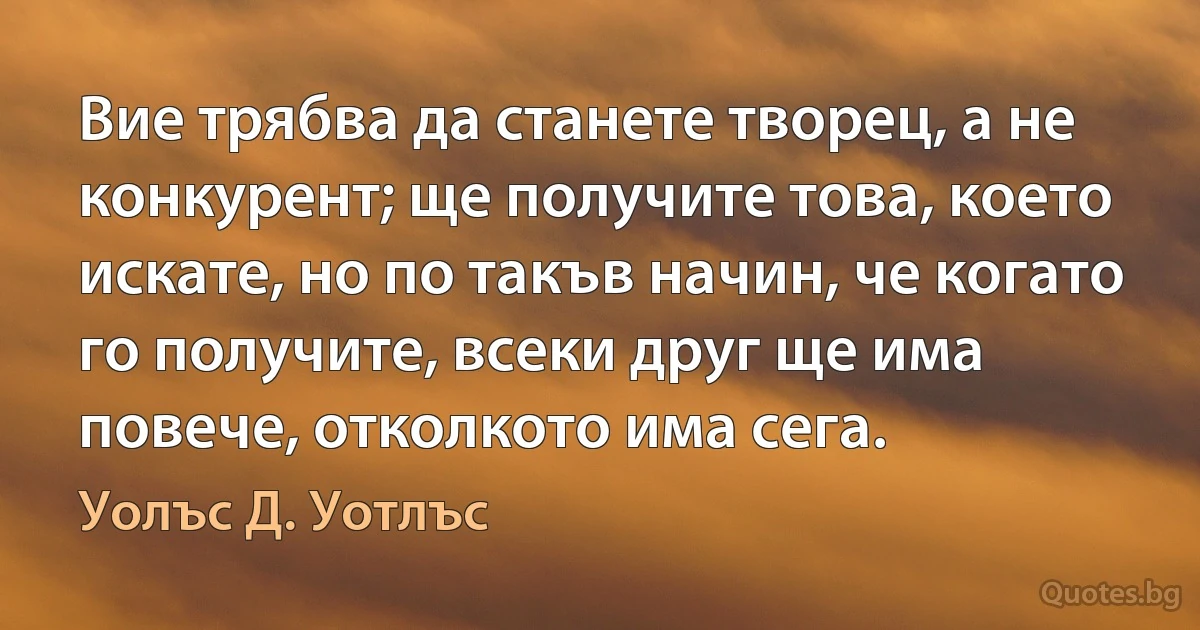 Вие трябва да станете творец, а не конкурент; ще получите това, което искате, но по такъв начин, че когато го получите, всеки друг ще има повече, отколкото има сега. (Уолъс Д. Уотлъс)