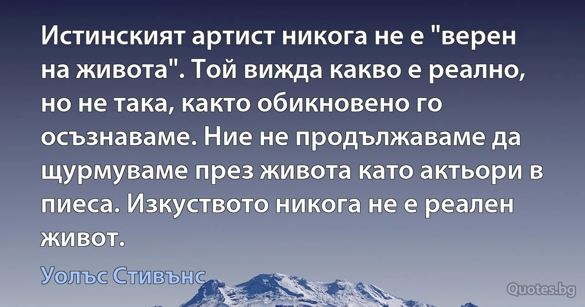 Истинският артист никога не е "верен на живота". Той вижда какво е реално, но не така, както обикновено го осъзнаваме. Ние не продължаваме да щурмуваме през живота като актьори в пиеса. Изкуството никога не е реален живот. (Уолъс Стивънс)