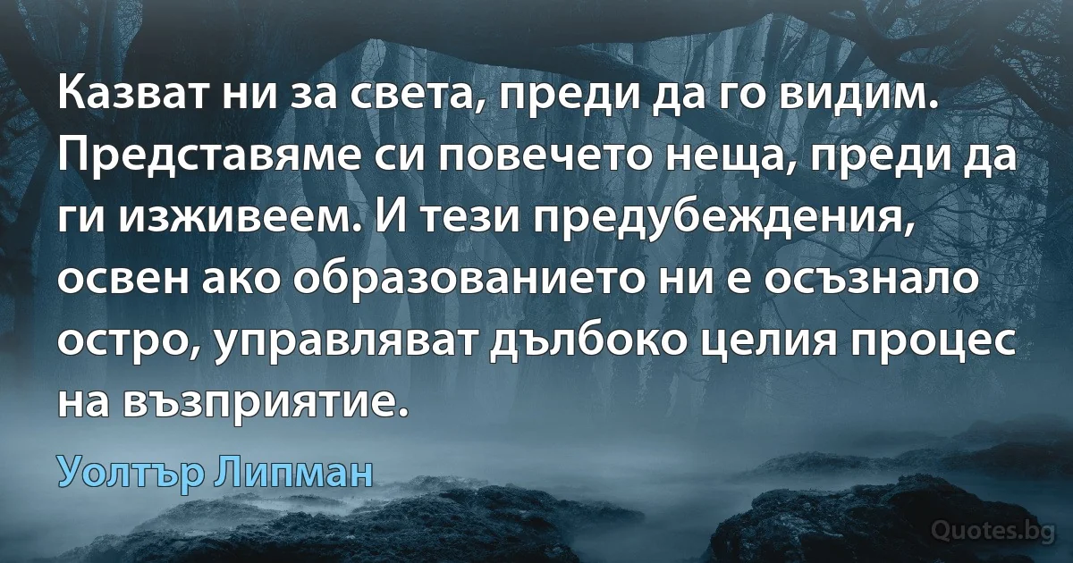 Казват ни за света, преди да го видим. Представяме си повечето неща, преди да ги изживеем. И тези предубеждения, освен ако образованието ни е осъзнало остро, управляват дълбоко целия процес на възприятие. (Уолтър Липман)