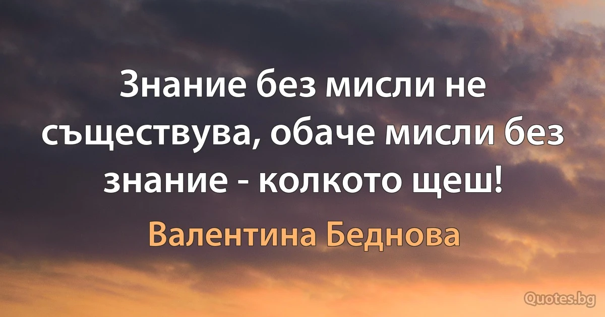 Знание без мисли не съществува, обаче мисли без знание - колкото щеш! (Валентина Беднова)