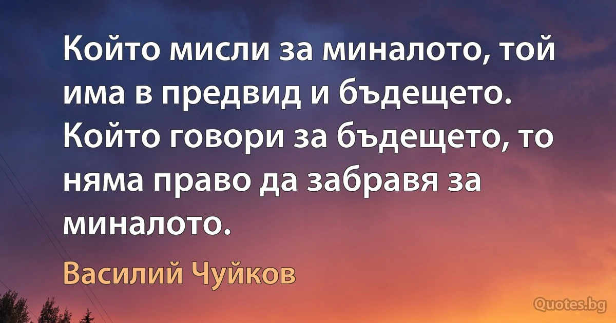 Който мисли за миналото, той има в предвид и бъдещето. Който говори за бъдещето, то няма право да забравя за миналото. (Василий Чуйков)