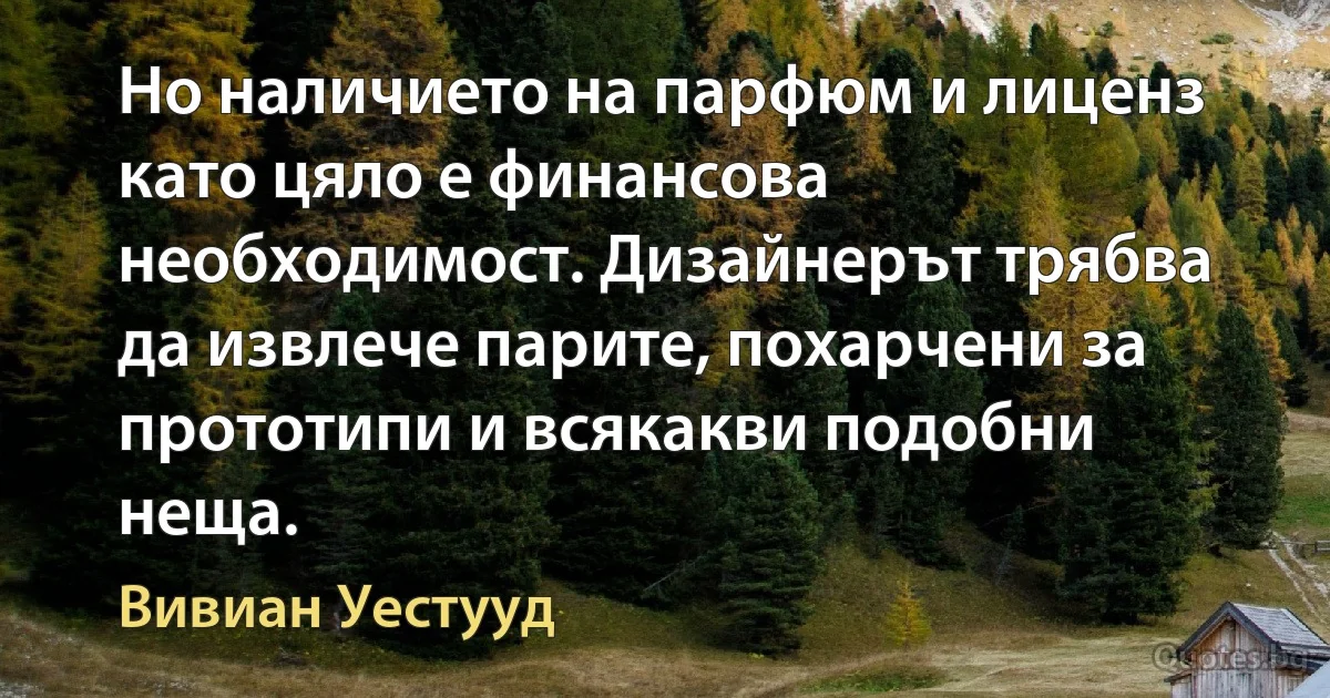 Но наличието на парфюм и лиценз като цяло е финансова необходимост. Дизайнерът трябва да извлече парите, похарчени за прототипи и всякакви подобни неща. (Вивиан Уестууд)