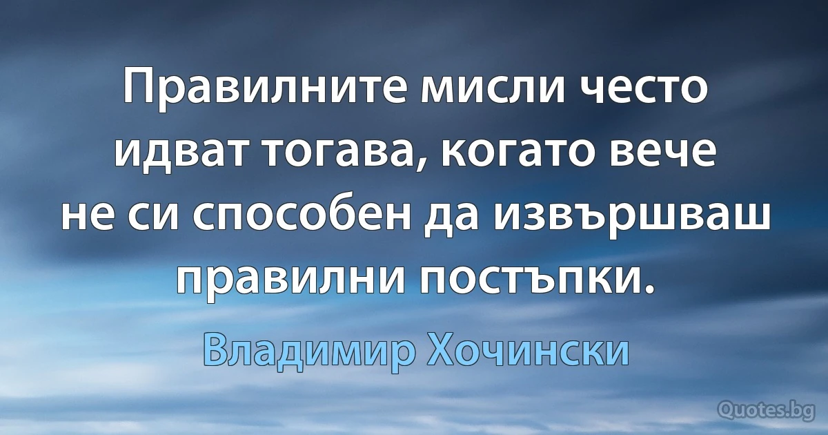 Правилните мисли често идват тогава, когато вече не си способен да извършваш правилни постъпки. (Владимир Хочински)