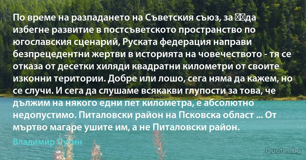 По време на разпадането на Съветския съюз, за ​​да избегне развитие в постсъветското пространство по югославския сценарий, Руската федерация направи безпрецедентни жертви в историята на човечеството - тя се отказа от десетки хиляди квадратни километри от своите изконни територии. Добре или лошо, сега няма да кажем, но се случи. И сега да слушаме всякакви глупости за това, че дължим на някого едни пет километра, е абсолютно недопустимо. Питаловски район на Псковска област ... От мъртво магаре ушите им, а не Питаловски район. (Владимир Путин)