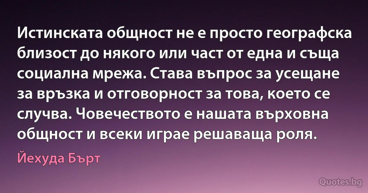 Истинската общност не е просто географска близост до някого или част от една и съща социална мрежа. Става въпрос за усещане за връзка и отговорност за това, което се случва. Човечеството е нашата върховна общност и всеки играе решаваща роля. (Йехуда Бърт)