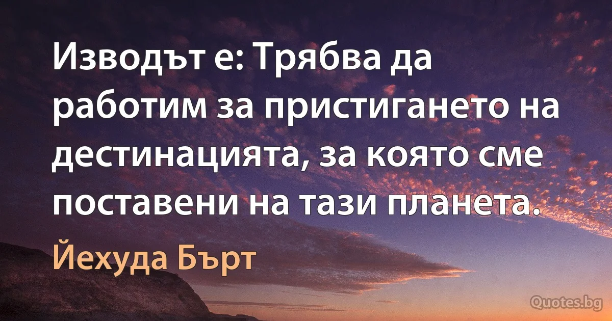 Изводът е: Трябва да работим за пристигането на дестинацията, за която сме поставени на тази планета. (Йехуда Бърт)