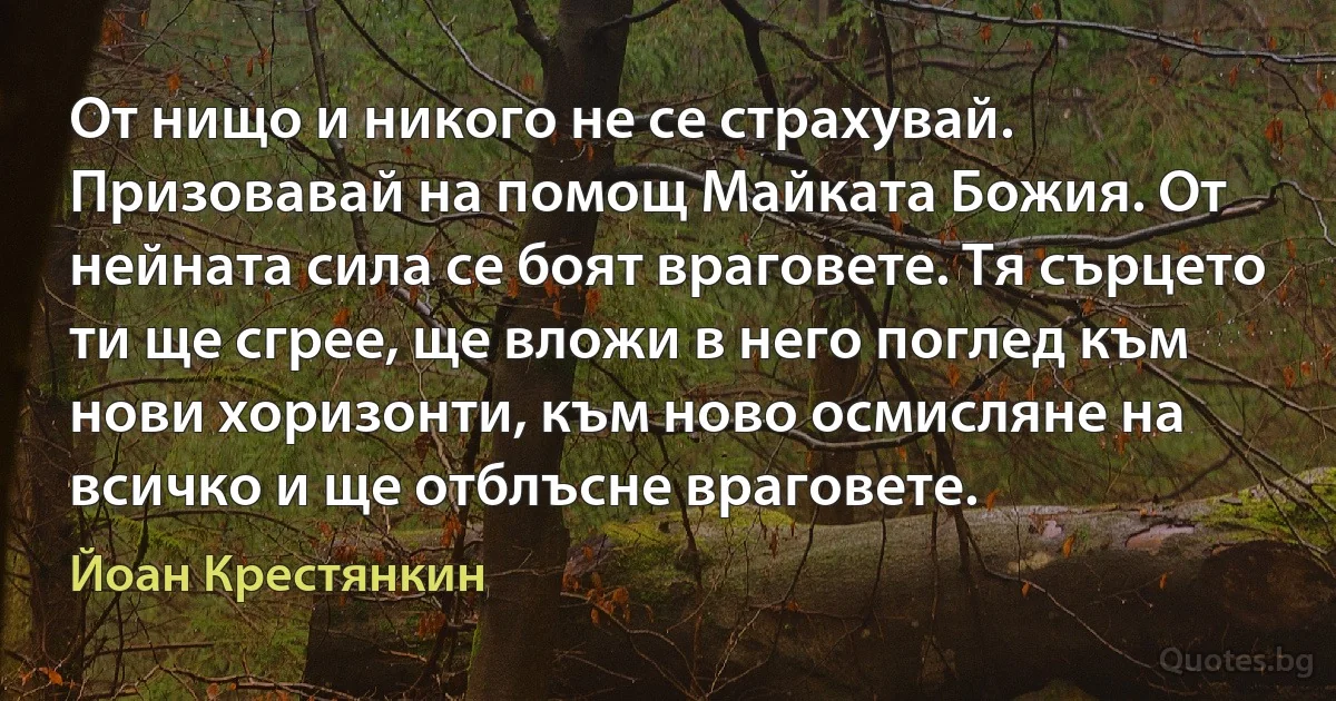 От нищо и никого не се страхувай. Призовавай на помощ Майката Божия. От нейната сила се боят враговете. Тя сърцето ти ще сгрее, ще вложи в него поглед към нови хоризонти, към ново осмисляне на всичко и ще отблъсне враговете. (Йоан Крестянкин)