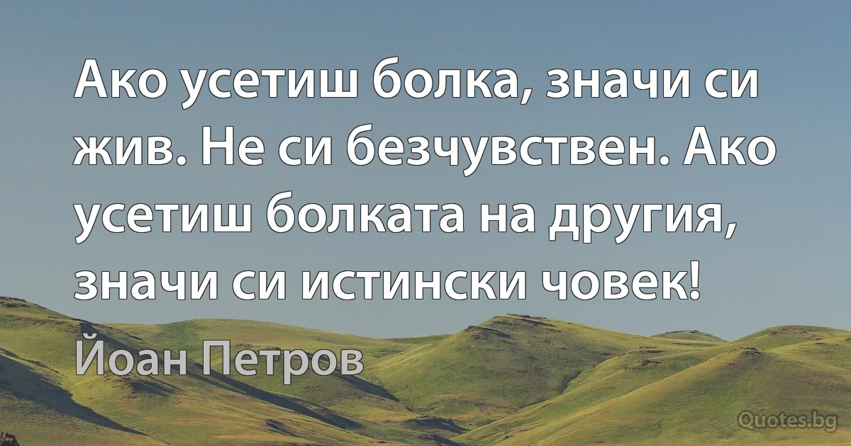 Ако усетиш болка, значи си жив. Не си безчувствен. Ако усетиш болката на другия, значи си истински човек! (Йоан Петров)