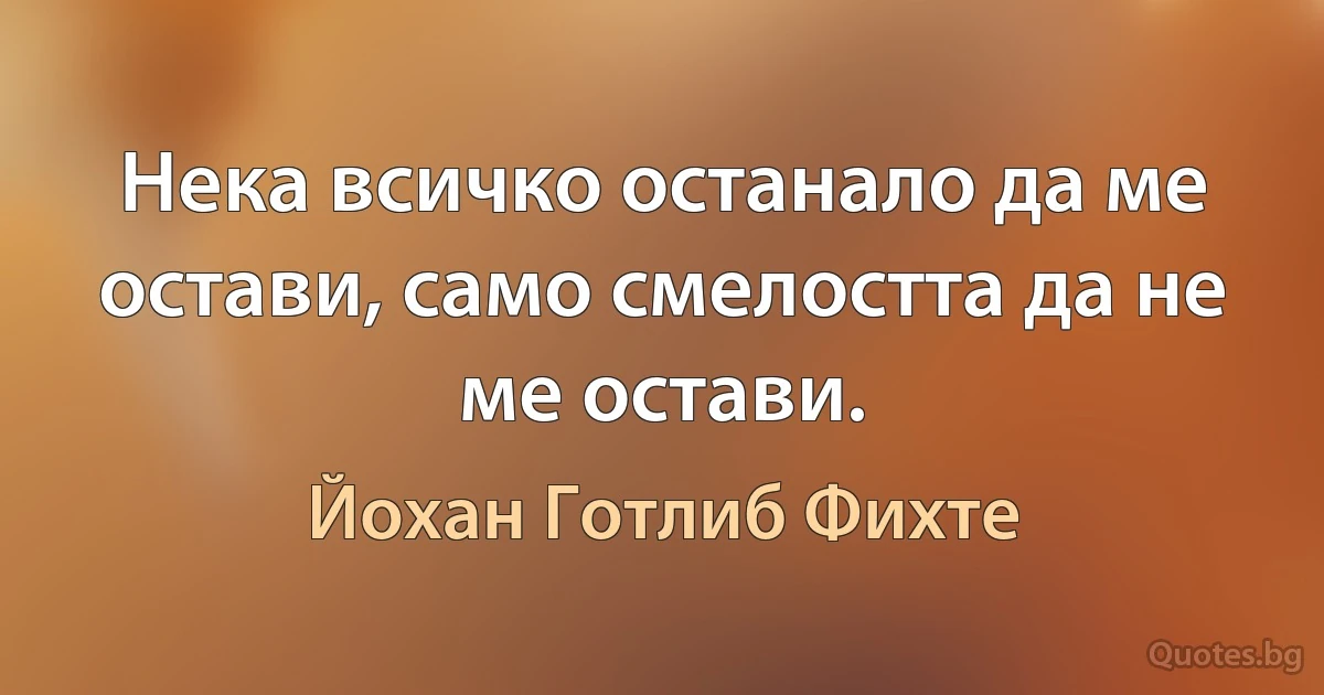 Нека всичко останало да ме остави, само смелостта да не ме остави. (Йохан Готлиб Фихте)