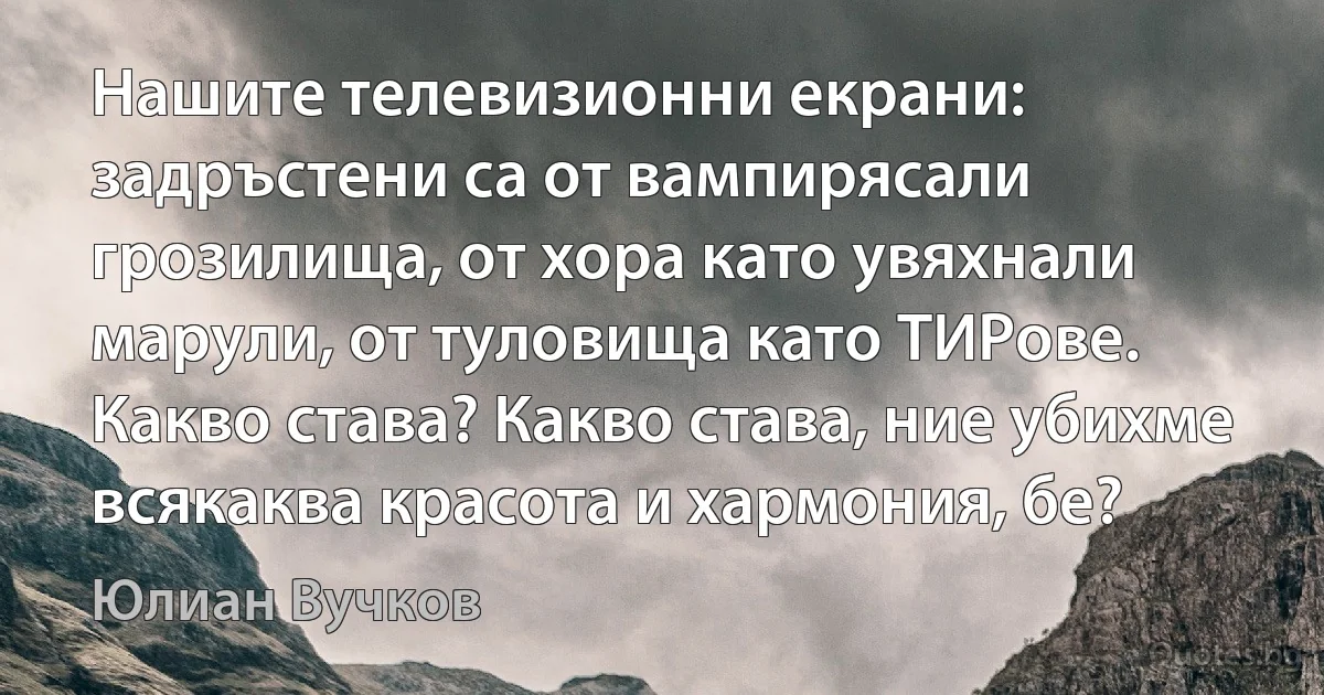 Нашите телевизионни екрани: задръстени са от вампирясали грозилища, от хора като увяхнали марули, от туловища като ТИРове. Какво става? Какво става, ние убихме всякаква красота и хармония, бе? (Юлиан Вучков)