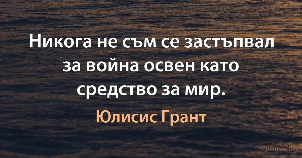 Никога не съм се застъпвал за война освен като средство за мир. (Юлисис Грант)