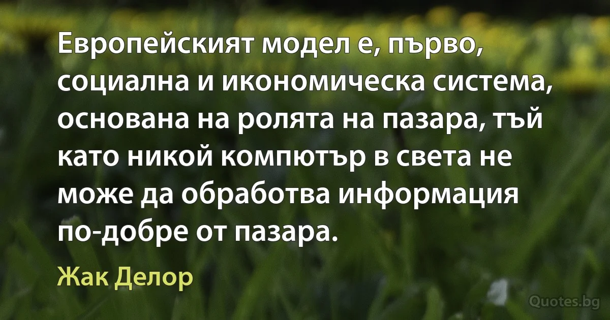 Европейският модел е, първо, социална и икономическа система, основана на ролята на пазара, тъй като никой компютър в света не може да обработва информация по-добре от пазара. (Жак Делор)