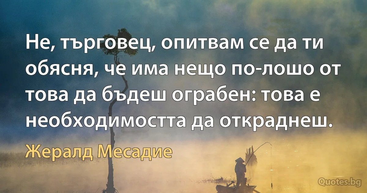 Не, търговец, опитвам се да ти обясня, че има нещо по-лошо от това да бъдеш ограбен: това е необходимостта да откраднеш. (Жералд Месадие)