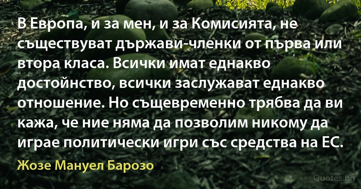 В Европа, и за мен, и за Комисията, не съществуват държави-членки от първа или втора класа. Всички имат еднакво достойнство, всички заслужават еднакво отношение. Но същевременно трябва да ви кажа, че ние няма да позволим никому да играе политически игри със средства на ЕС. (Жозе Мануел Барозо)