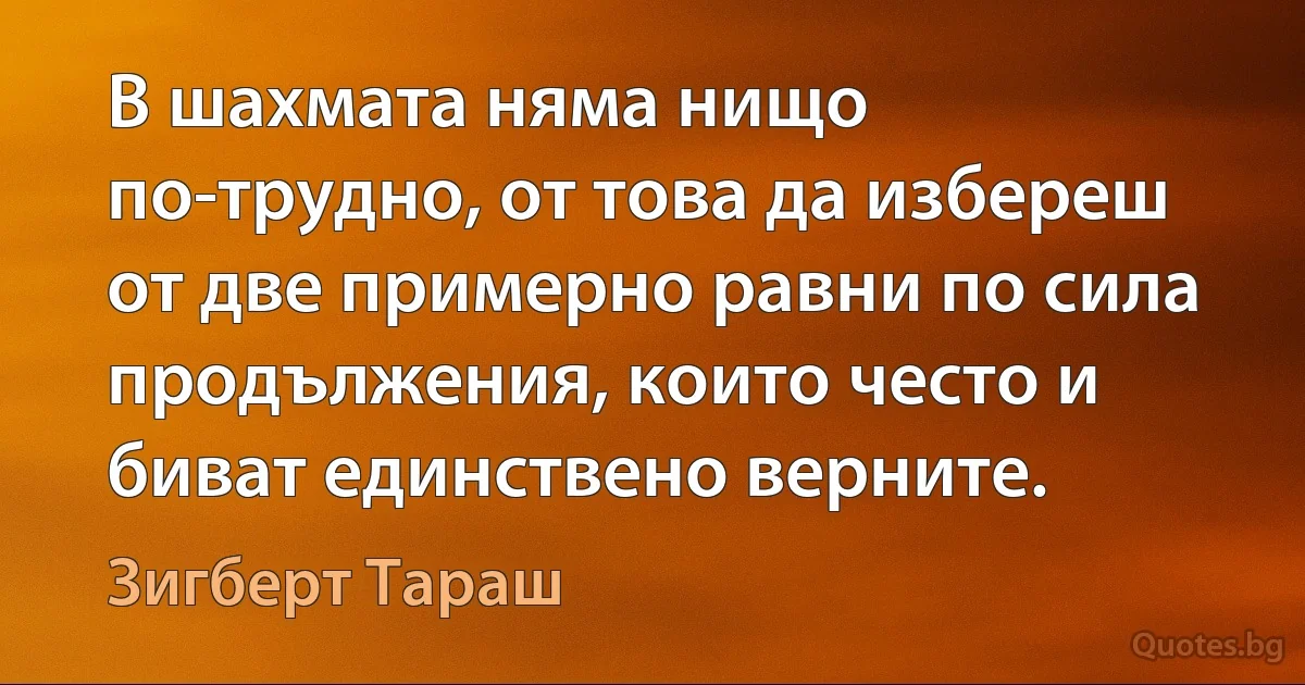 В шахмата няма нищо по-трудно, от това да избереш от две примерно равни по сила продължения, които често и биват единствено верните. (Зигберт Тараш)