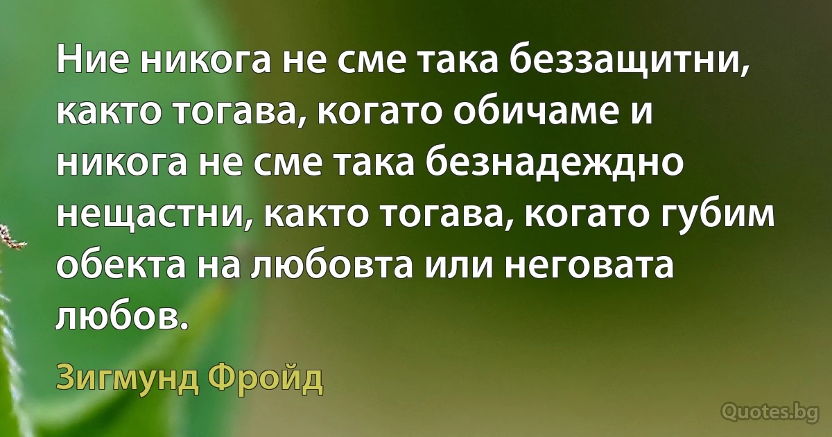 Ние никога не сме така беззащитни, както тогава, когато обичаме и никога не сме така безнадеждно нещастни, както тогава, когато губим обекта на любовта или неговата любов. (Зигмунд Фройд)