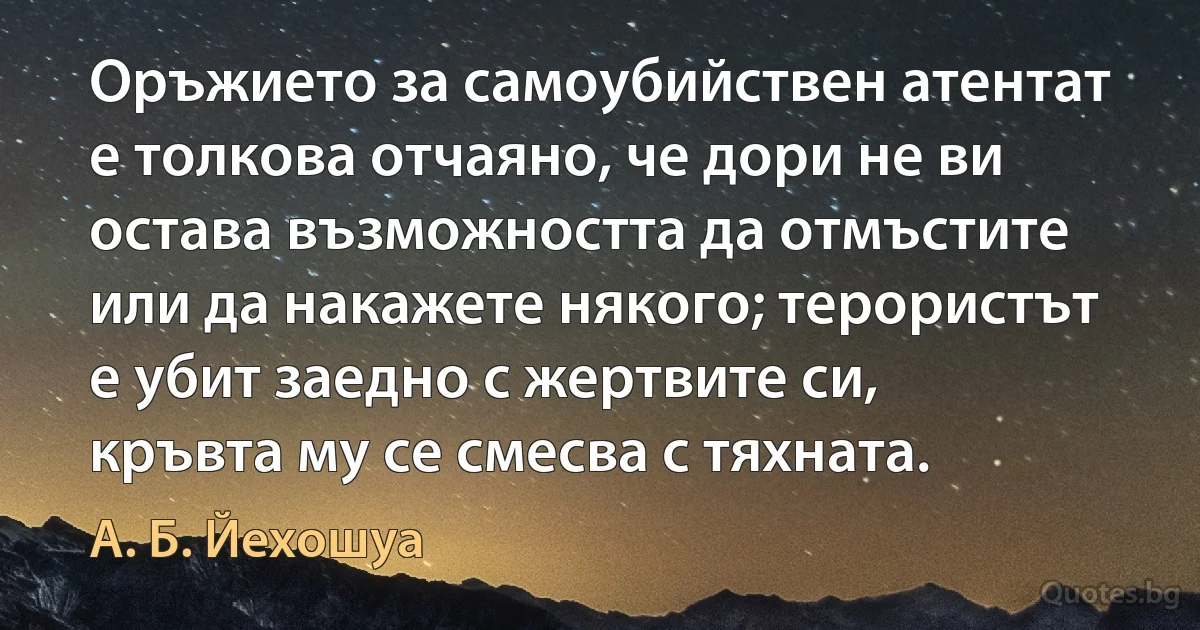 Оръжието за самоубийствен атентат е толкова отчаяно, че дори не ви остава възможността да отмъстите или да накажете някого; терористът е убит заедно с жертвите си, кръвта му се смесва с тяхната. (А. Б. Йехошуа)