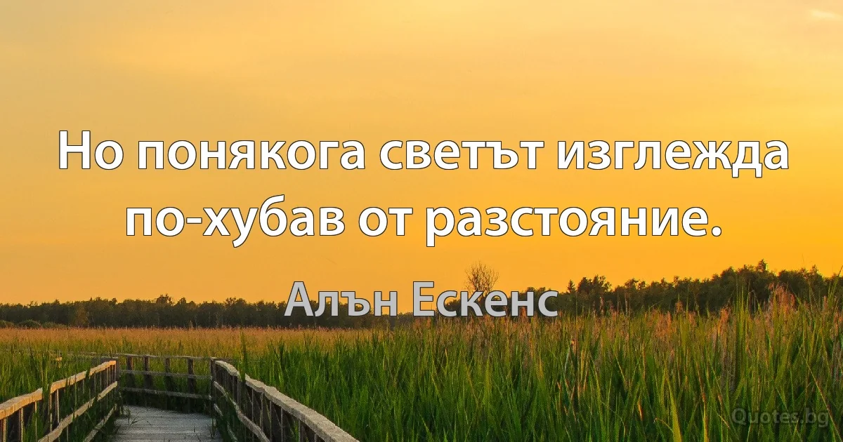 Но понякога светът изглежда по-хубав от разстояние. (Алън Ескенс)