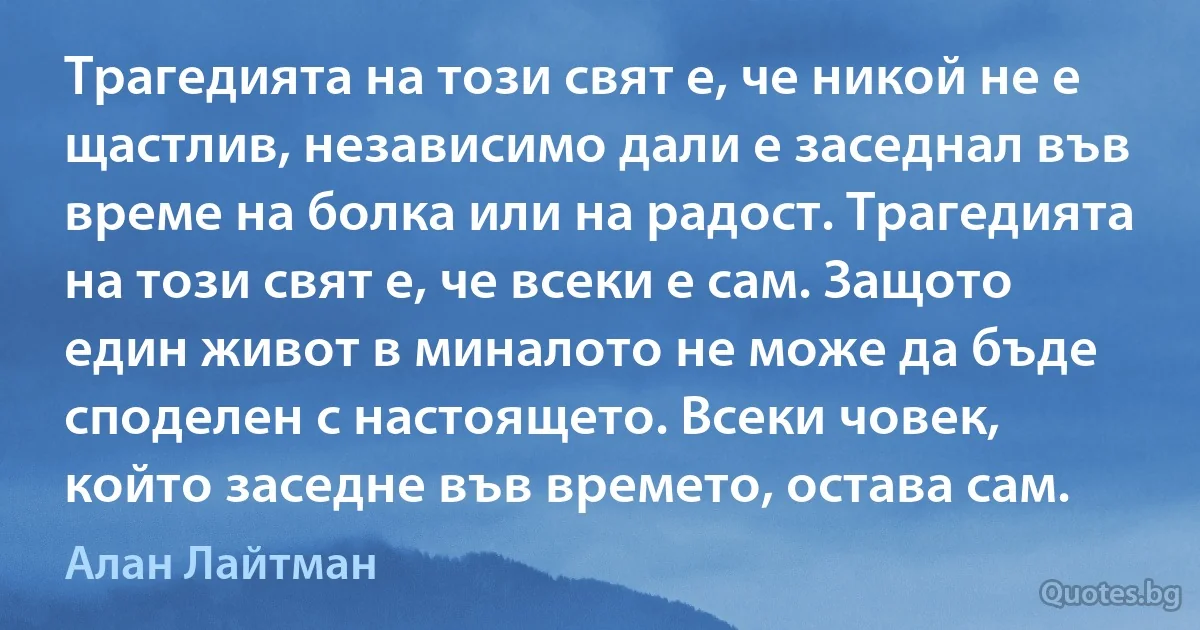 Трагедията на този свят е, че никой не е щастлив, независимо дали е заседнал във време на болка или на радост. Трагедията на този свят е, че всеки е сам. Защото един живот в миналото не може да бъде споделен с настоящето. Всеки човек, който заседне във времето, остава сам. (Алан Лайтман)