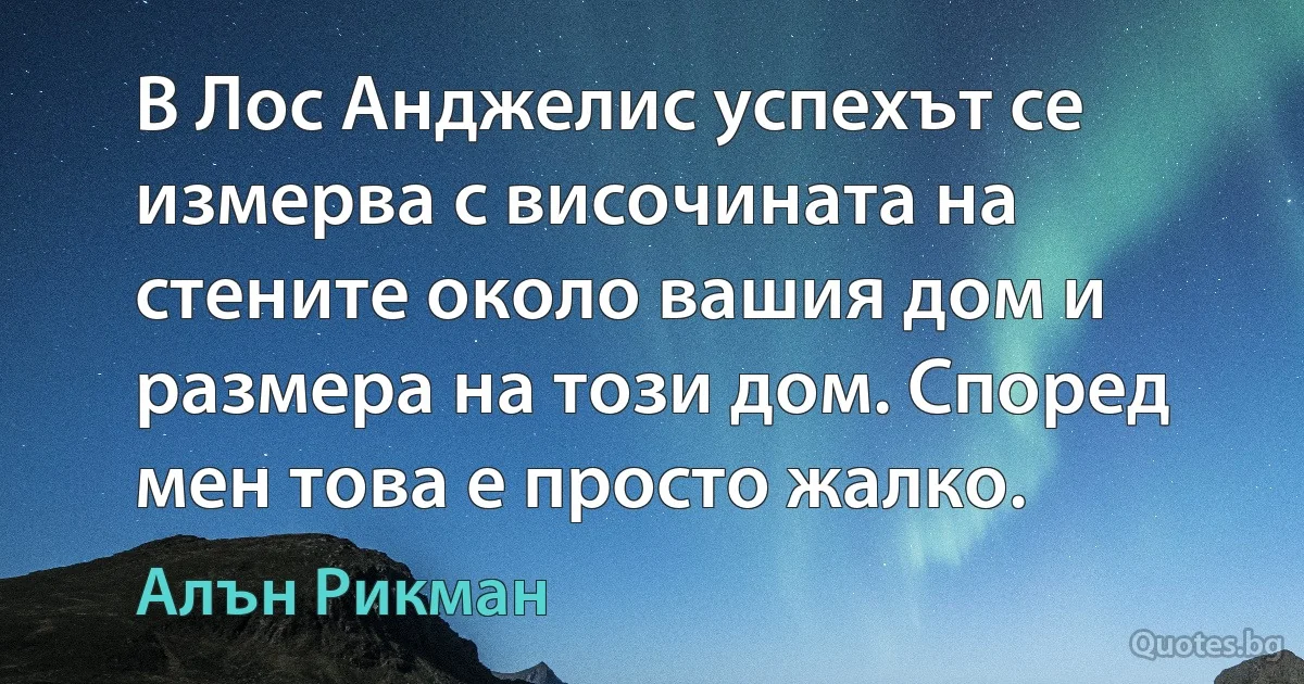 В Лос Анджелис успехът се измерва с височината на стените около вашия дом и размера на този дом. Според мен това е просто жалко. (Алън Рикман)