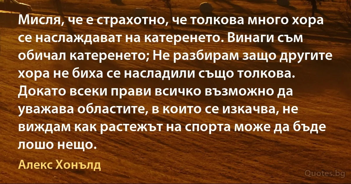 Мисля, че е страхотно, че толкова много хора се наслаждават на катеренето. Винаги съм обичал катеренето; Не разбирам защо другите хора не биха се насладили също толкова. Докато всеки прави всичко възможно да уважава областите, в които се изкачва, не виждам как растежът на спорта може да бъде лошо нещо. (Алекс Хонълд)