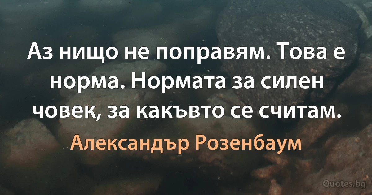 Аз нищо не поправям. Това е норма. Нормата за силен човек, за какъвто се считам. (Александър Розенбаум)