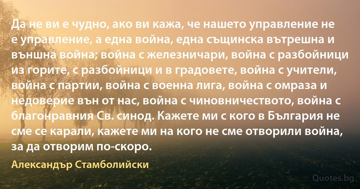 Да не ви е чудно, ако ви кажа, че нашето управление не е управление, а една война, една същинска вътрешна и външна война; война с железничари, война с разбойници из горите, с разбойници и в градовете, война с учители, война с партии, война с военна лига, война с омраза и недоверие вън от нас, война с чиновничеството, война с благонравния Св. синод. Кажете ми с кого в България не сме се карали, кажете ми на кого не сме отворили война, за да отворим по-скоро. (Александър Стамболийски)