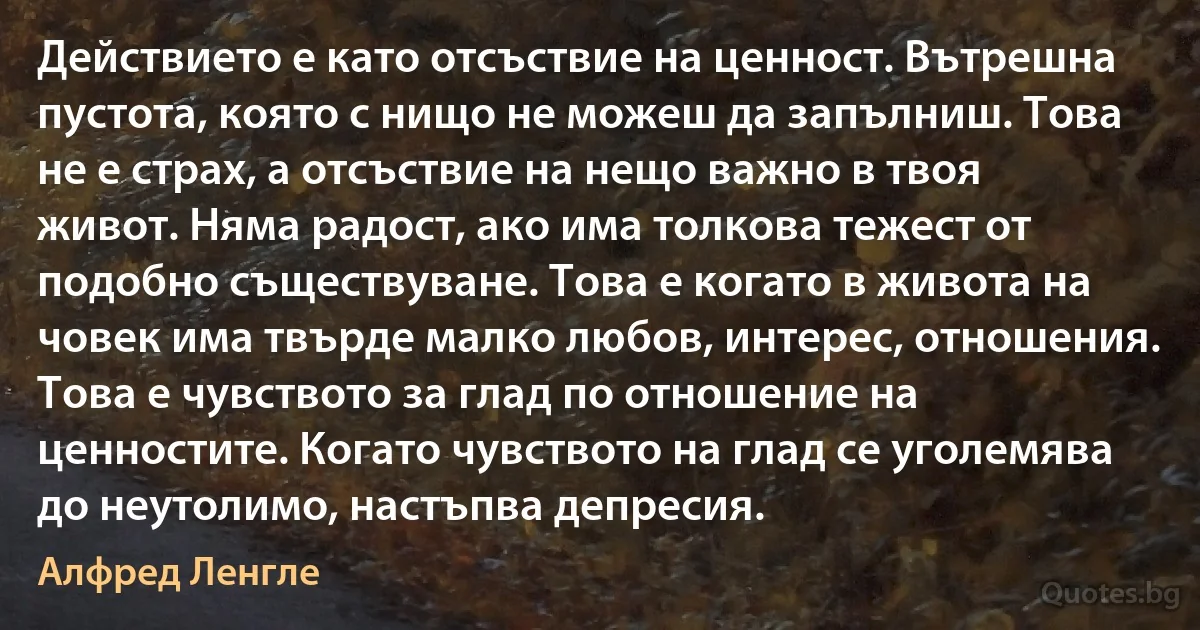 Действието е като отсъствие на ценност. Вътрешна пустота, която с нищо не можеш да запълниш. Това не е страх, а отсъствие на нещо важно в твоя живот. Няма радост, ако има толкова тежест от подобно съществуване. Това е когато в живота на човек има твърде малко любов, интерес, отношения. Това е чувството за глад по отношение на ценностите. Когато чувството на глад се уголемява до неутолимо, настъпва депресия. (Алфред Ленгле)