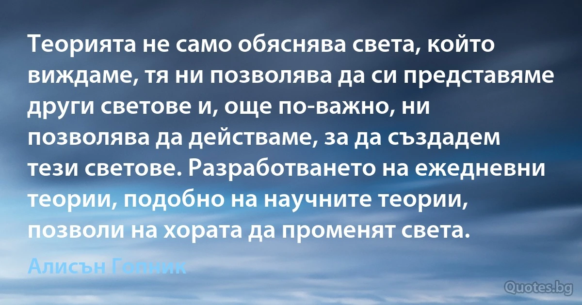 Теорията не само обяснява света, който виждаме, тя ни позволява да си представяме други светове и, още по-важно, ни позволява да действаме, за да създадем тези светове. Разработването на ежедневни теории, подобно на научните теории, позволи на хората да променят света. (Алисън Гопник)