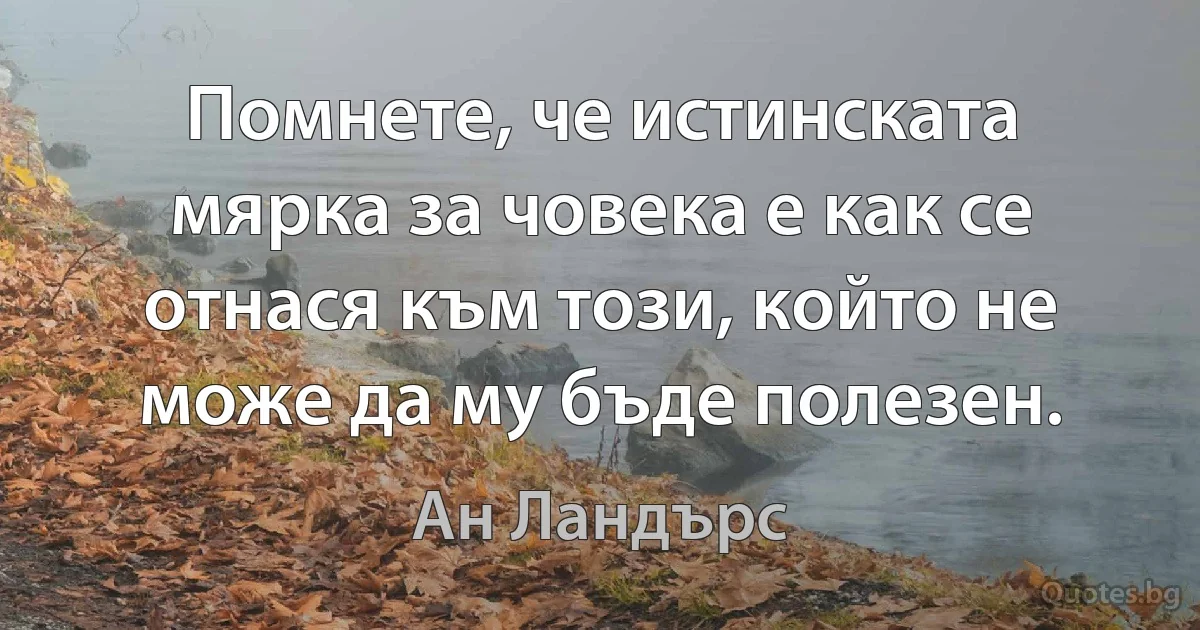 Помнете, че истинската мярка за човека е как се отнася към този, който не може да му бъде полезен. (Ан Ландърс)