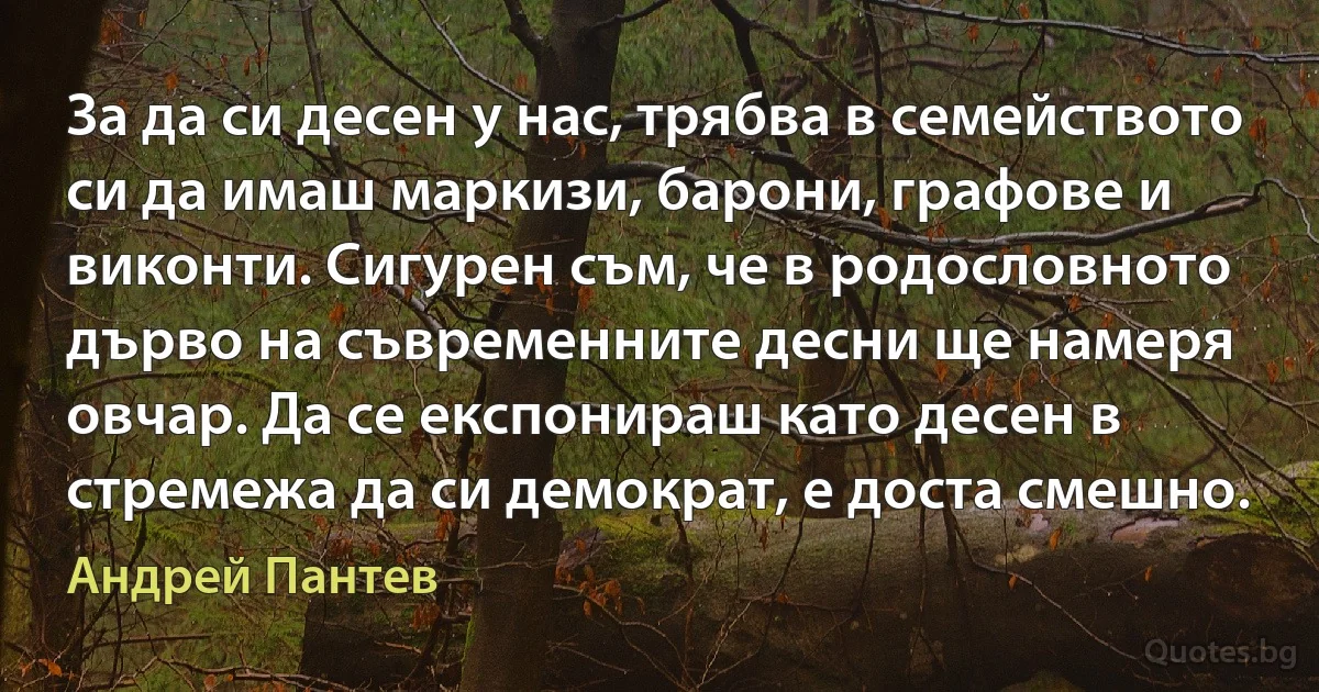 За да си десен у нас, трябва в семейството си да имаш маркизи, барони, графове и виконти. Сигурен съм, че в родословното дърво на съвременните десни ще намеря овчар. Да се експонираш като десен в стремежа да си демократ, е доста смешно. (Андрей Пантев)