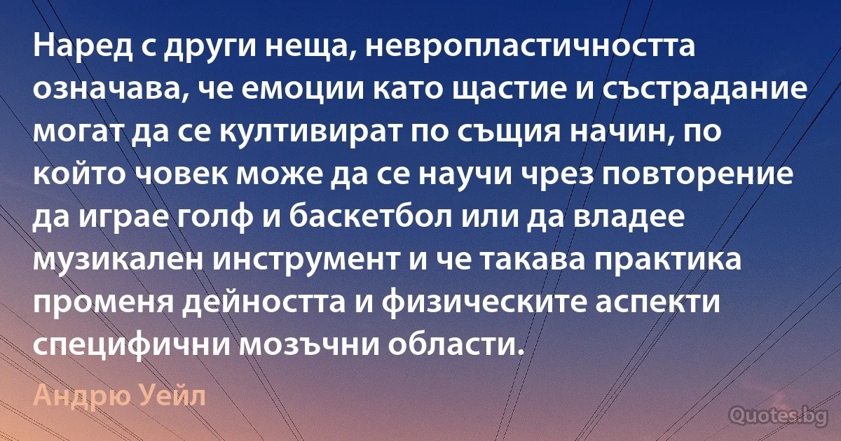 Наред с други неща, невропластичността означава, че емоции като щастие и състрадание могат да се култивират по същия начин, по който човек може да се научи чрез повторение да играе голф и баскетбол или да владее музикален инструмент и че такава практика променя дейността и физическите аспекти специфични мозъчни области. (Андрю Уейл)