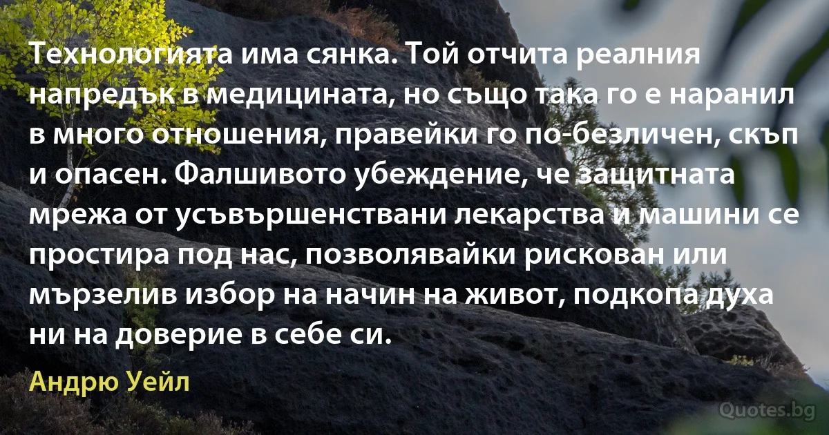 Технологията има сянка. Той отчита реалния напредък в медицината, но също така го е наранил в много отношения, правейки го по-безличен, скъп и опасен. Фалшивото убеждение, че защитната мрежа от усъвършенствани лекарства и машини се простира под нас, позволявайки рискован или мързелив избор на начин на живот, подкопа духа ни на доверие в себе си. (Андрю Уейл)