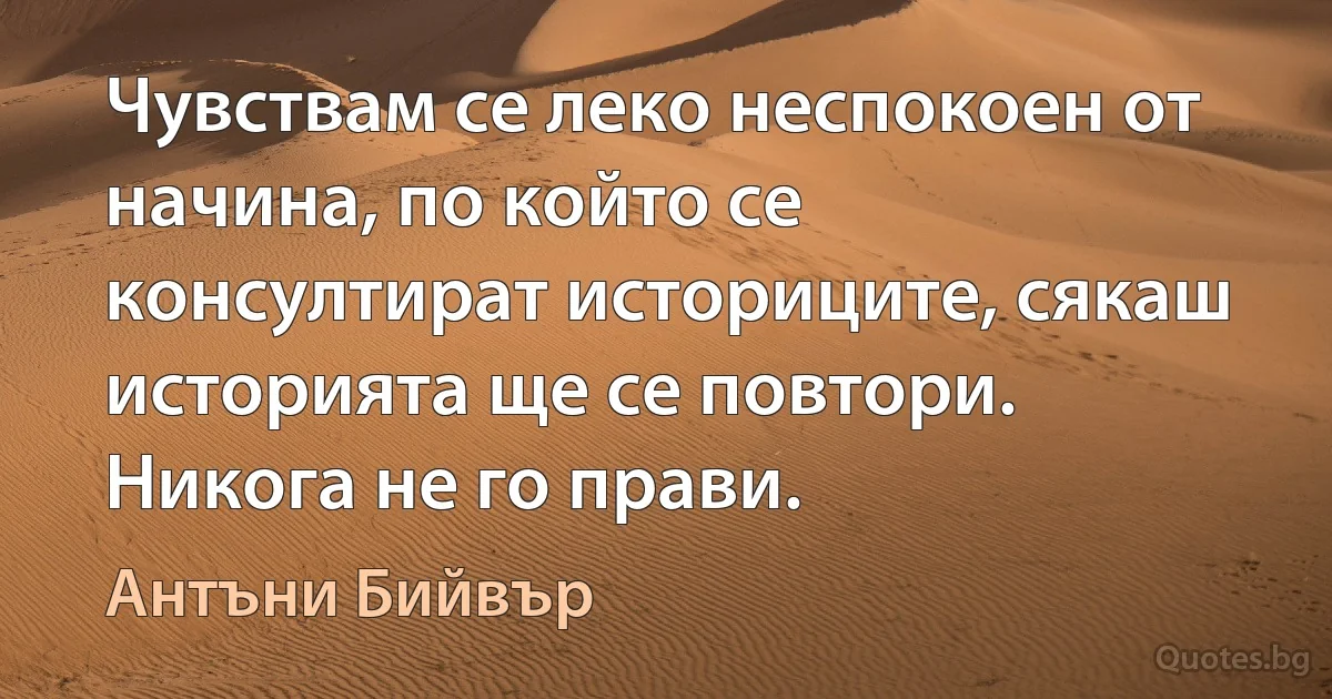 Чувствам се леко неспокоен от начина, по който се консултират историците, сякаш историята ще се повтори. Никога не го прави. (Антъни Бийвър)