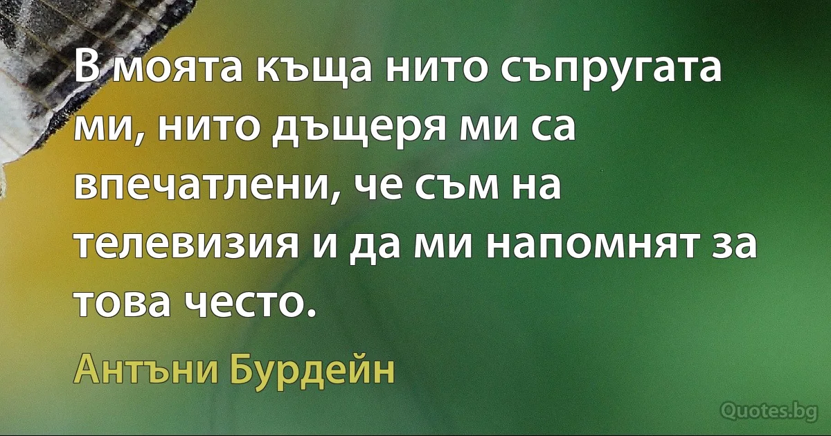 В моята къща нито съпругата ми, нито дъщеря ми са впечатлени, че съм на телевизия и да ми напомнят за това често. (Антъни Бурдейн)