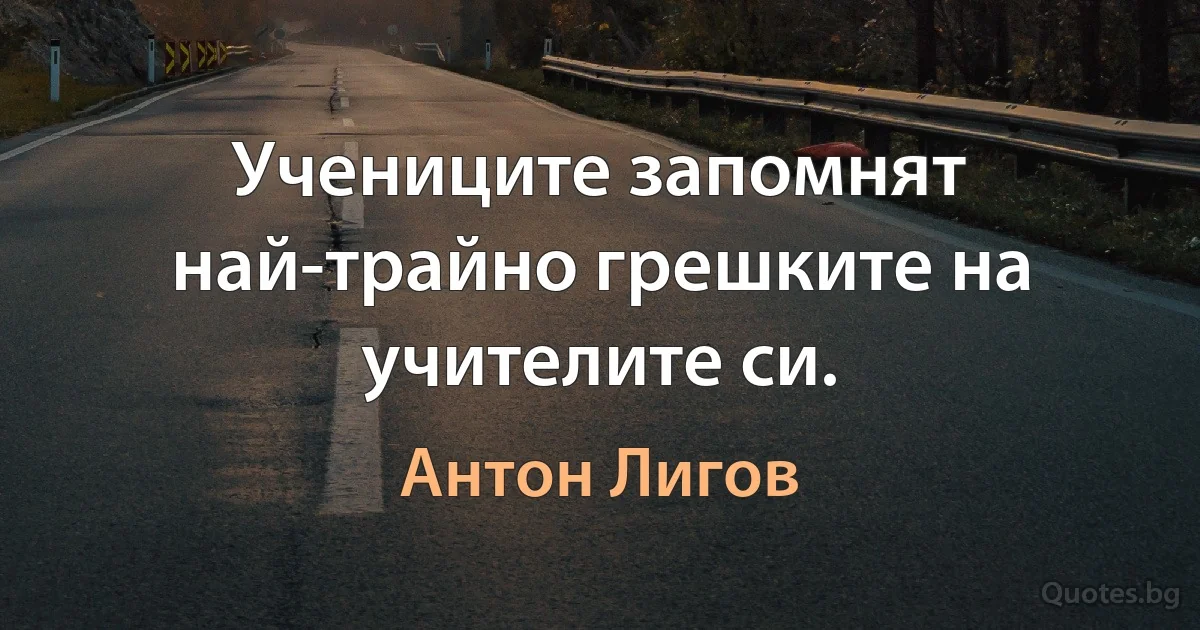 Учениците запомнят най-трайно грешките на учителите си. (Антон Лигов)