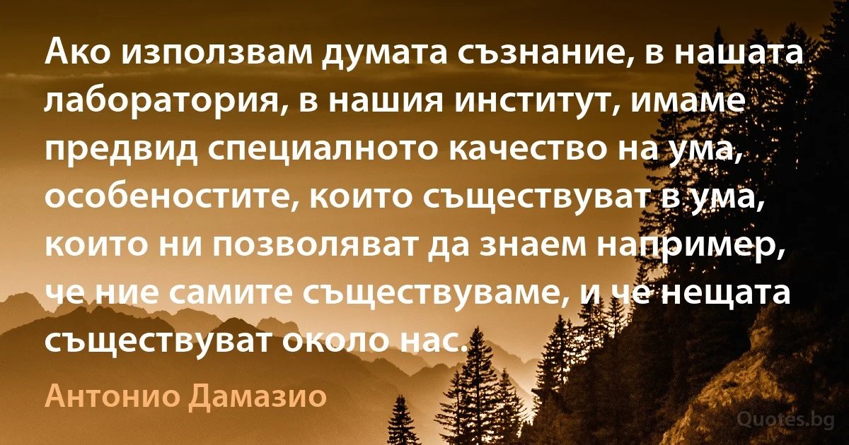 Ако използвам думата съзнание, в нашата лаборатория, в нашия институт, имаме предвид специалното качество на ума, особеностите, които съществуват в ума, които ни позволяват да знаем например, че ние самите съществуваме, и че нещата съществуват около нас. (Антонио Дамазио)