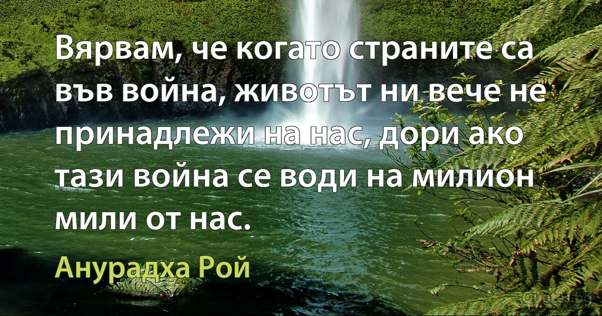 Вярвам, че когато страните са във война, животът ни вече не принадлежи на нас, дори ако тази война се води на милион мили от нас. (Анурадха Рой)