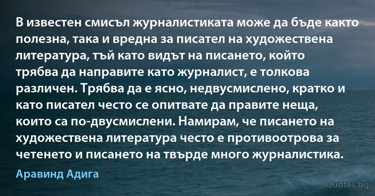 В известен смисъл журналистиката може да бъде както полезна, така и вредна за писател на художествена литература, тъй като видът на писането, който трябва да направите като журналист, е толкова различен. Трябва да е ясно, недвусмислено, кратко и като писател често се опитвате да правите неща, които са по-двусмислени. Намирам, че писането на художествена литература често е противоотрова за четенето и писането на твърде много журналистика. (Аравинд Адига)