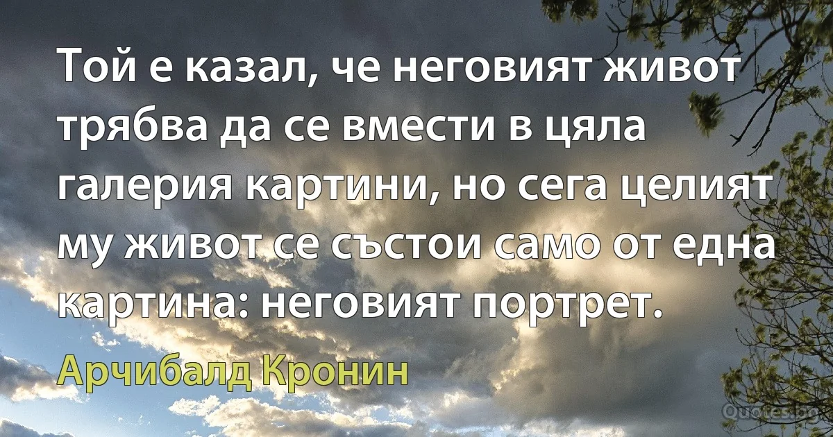 Той е казал, че неговият живот трябва да се вмести в цяла галерия картини, но сега целият му живот се състои само от една картина: неговият портрет. (Арчибалд Кронин)