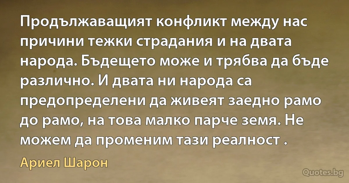 Продължаващият конфликт между нас причини тежки страдания и на двата народа. Бъдещето може и трябва да бъде различно. И двата ни народа са предопределени да живеят заедно рамо до рамо, на това малко парче земя. Не можем да променим тази реалност . (Ариел Шарон)