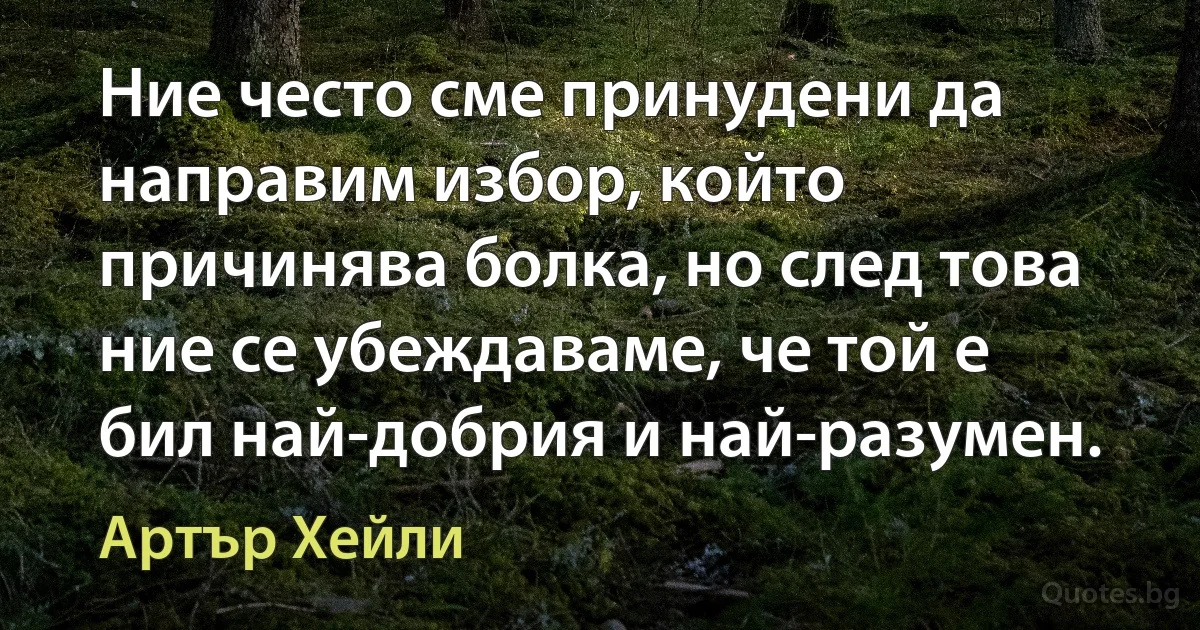 Ние често сме принудени да направим избор, който причинява болка, но след това ние се убеждаваме, че той е бил най-добрия и най-разумен. (Артър Хейли)