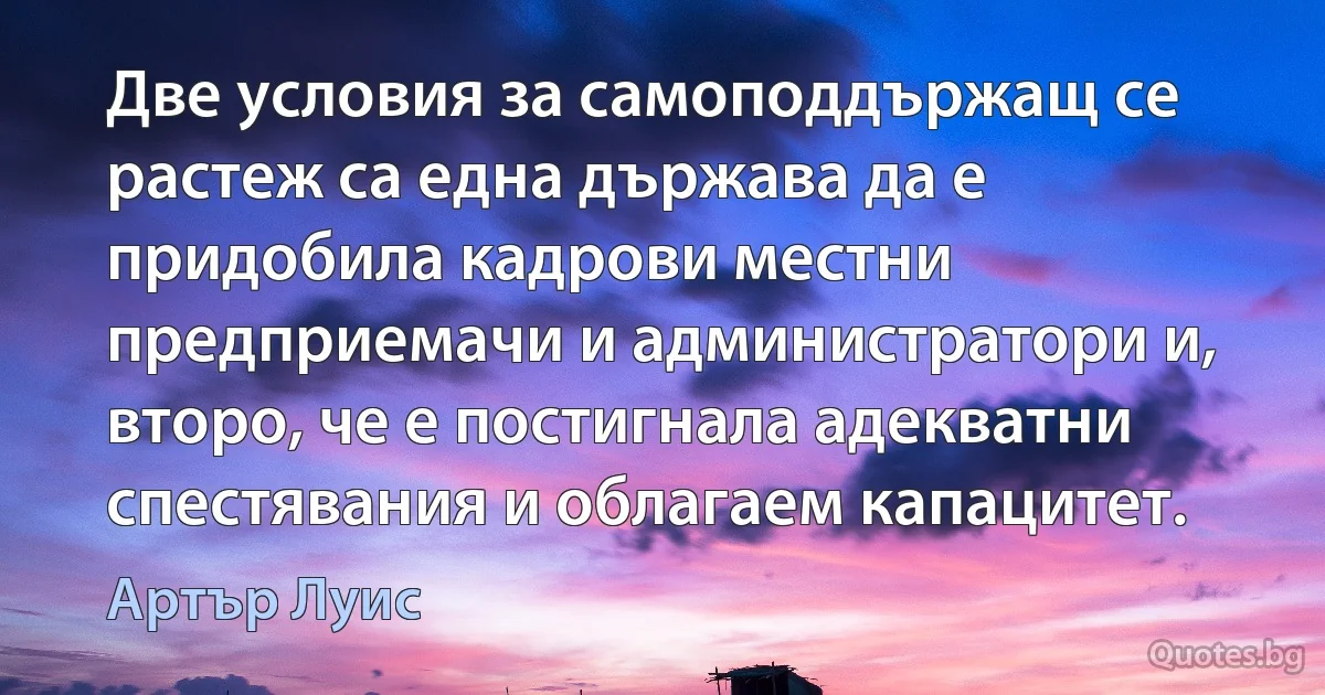 Две условия за самоподдържащ се растеж са една държава да е придобила кадрови местни предприемачи и администратори и, второ, че е постигнала адекватни спестявания и облагаем капацитет. (Артър Луис)