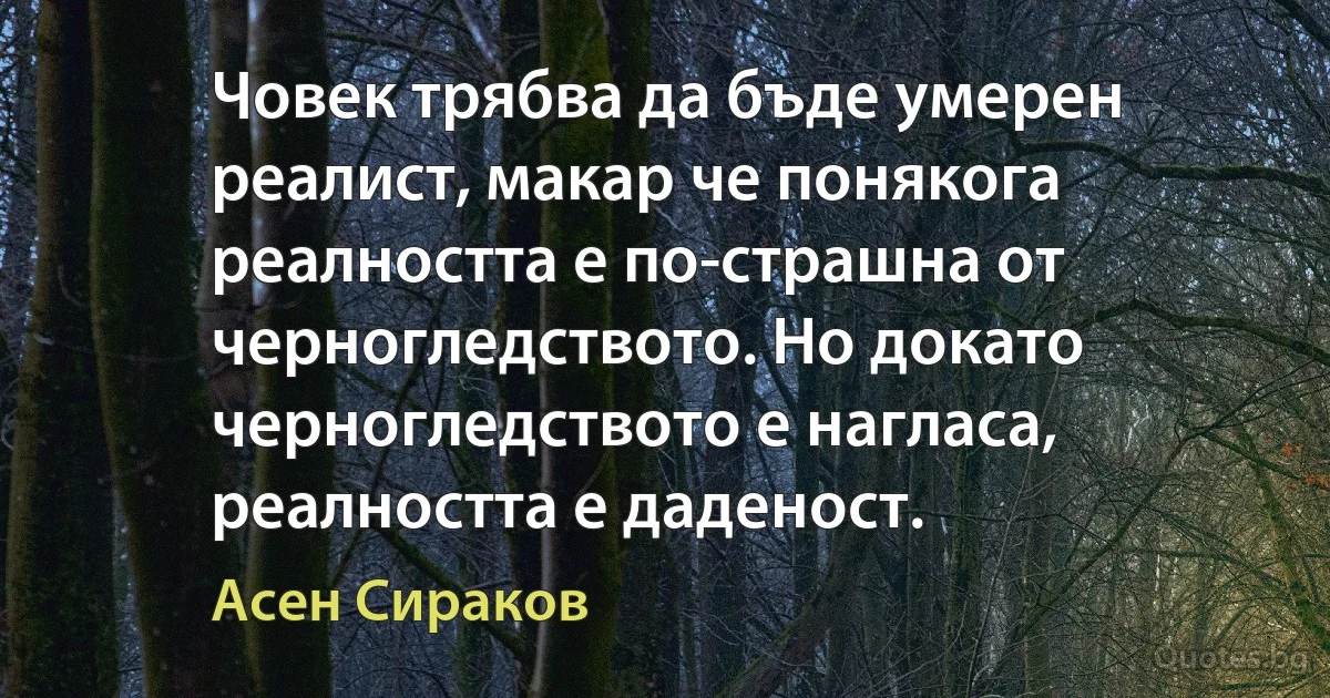 Човек трябва да бъде умерен реалист, макар че понякога реалността е по-страшна от черногледството. Но докато черногледството е нагласа, реалността е даденост. (Асен Сираков)