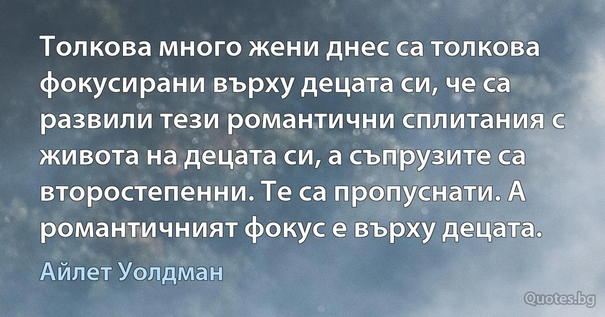 Толкова много жени днес са толкова фокусирани върху децата си, че са развили тези романтични сплитания с живота на децата си, а съпрузите са второстепенни. Те са пропуснати. А романтичният фокус е върху децата. (Айлет Уолдман)