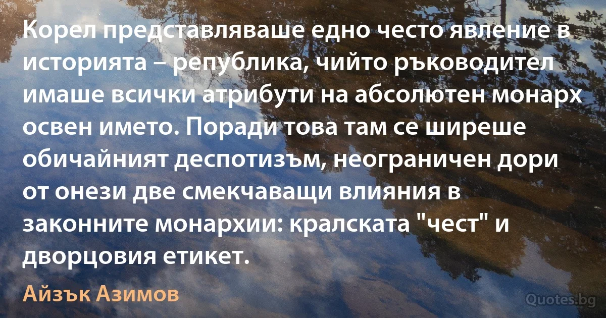 Корел представляваше едно често явление в историята – република, чийто ръководител имаше всички атрибути на абсолютен монарх освен името. Поради това там се ширеше обичайният деспотизъм, неограничен дори от онези две смекчаващи влияния в законните монархии: кралската "чест" и дворцовия етикет. (Айзък Азимов)